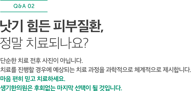 낫기 힘든 피부질환, 정말 치료되나요? 단순한 치료 전후 사진이 아닙니다. 치료를 진행할 경우에 예상되는 치료 과정을 과학적으로 체계적으로 제시합니다. 마음 편히 믿고 치료하세요. 생기한의원은 후회없는 마지막 선택이 될 것입니다.