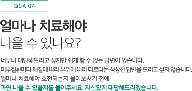 얼마나 치료해야 나을 수 있나요? 너무나 대답해드리고 싶지만 쉽게 할 수 없는 답변이 있습니다. 피부질환마다 체질에 따라 부위에 따라 다르다는 식상한 답변을 드리고 싶지 않습니다. 얼마나 치료해야 호전되는지 물어보시기 전에 과연 나을 수 있을지를 물어주세요. 자신있게 대답해드리겠습니다.